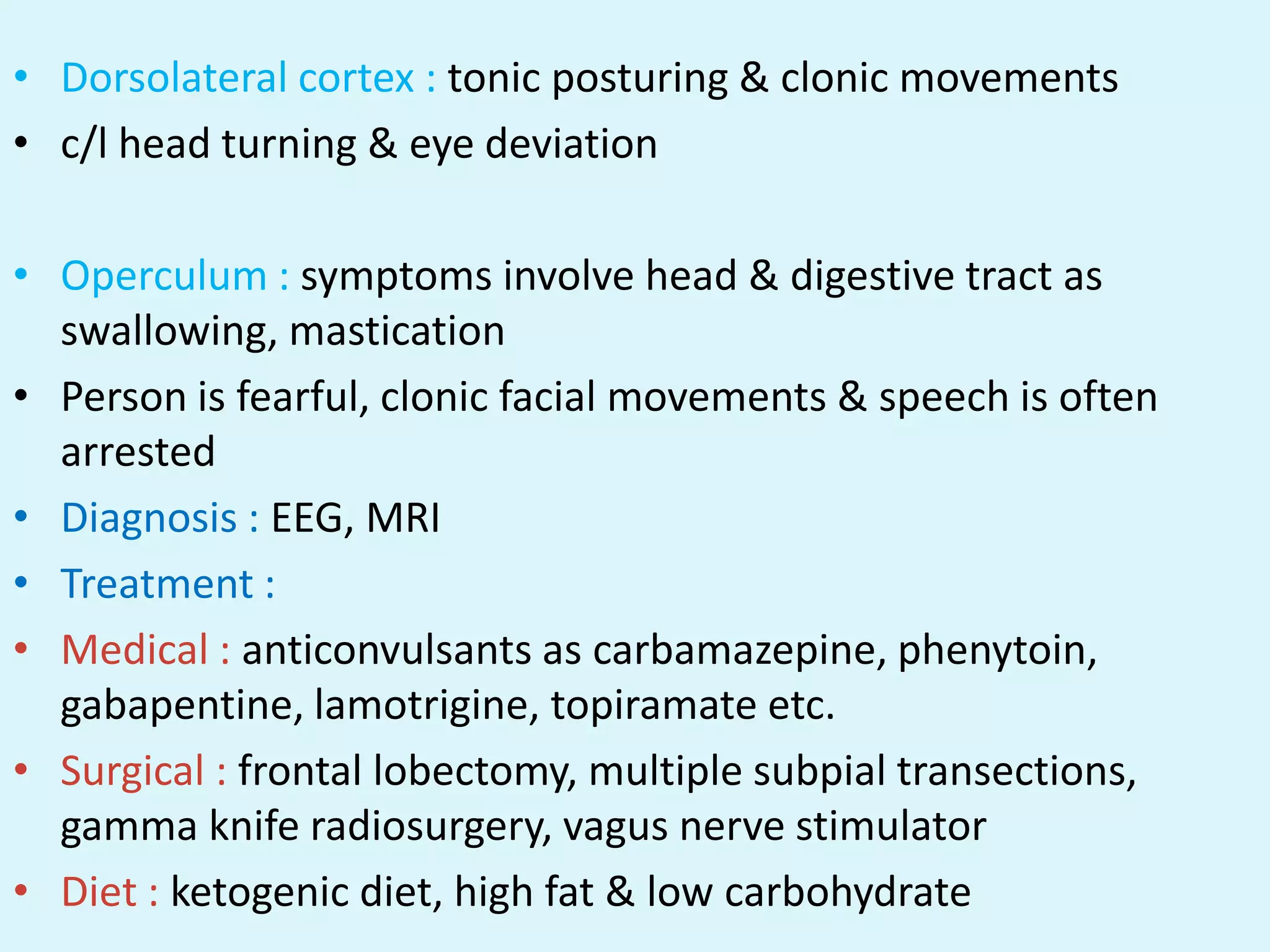 • Dorsolateral cortex : tonic posturing & clonic movements
• c/l head turning & eye deviation

• Operculum : symptoms involve head & digestive tract as
  swallowing, mastication
• Person is fearful, clonic facial movements & speech is often
  arrested
• Diagnosis : EEG, MRI
• Treatment :
• Medical : anticonvulsants as carbamazepine, phenytoin,
  gabapentine, lamotrigine, topiramate etc.
• Surgical : frontal lobectomy, multiple subpial transections,
  gamma knife radiosurgery, vagus nerve stimulator
• Diet : ketogenic diet, high fat & low carbohydrate
 