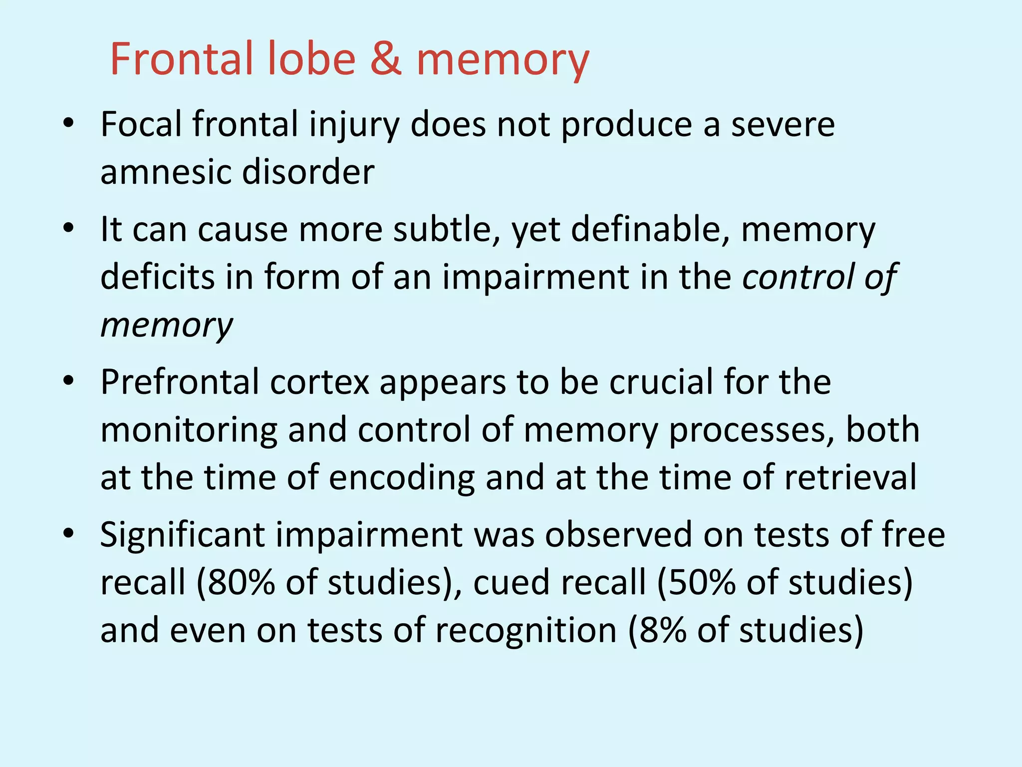 Frontal lobe & memory
• Focal frontal injury does not produce a severe
  amnesic disorder
• It can cause more subtle, yet definable, memory
  deficits in form of an impairment in the control of
  memory
• Prefrontal cortex appears to be crucial for the
  monitoring and control of memory processes, both
  at the time of encoding and at the time of retrieval
• Significant impairment was observed on tests of free
  recall (80% of studies), cued recall (50% of studies)
  and even on tests of recognition (8% of studies)
 
