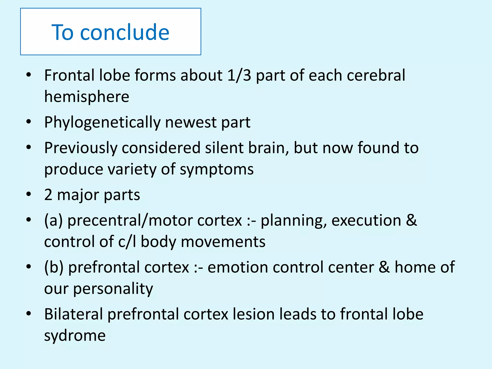 To conclude
• Frontal lobe forms about 1/3 part of each cerebral
  hemisphere
• Phylogenetically newest part
• Previously considered silent brain, but now found to
  produce variety of symptoms
• 2 major parts
• (a) precentral/motor cortex :- planning, execution &
  control of c/l body movements
• (b) prefrontal cortex :- emotion control center & home of
  our personality
• Bilateral prefrontal cortex lesion leads to frontal lobe
  sydrome
 