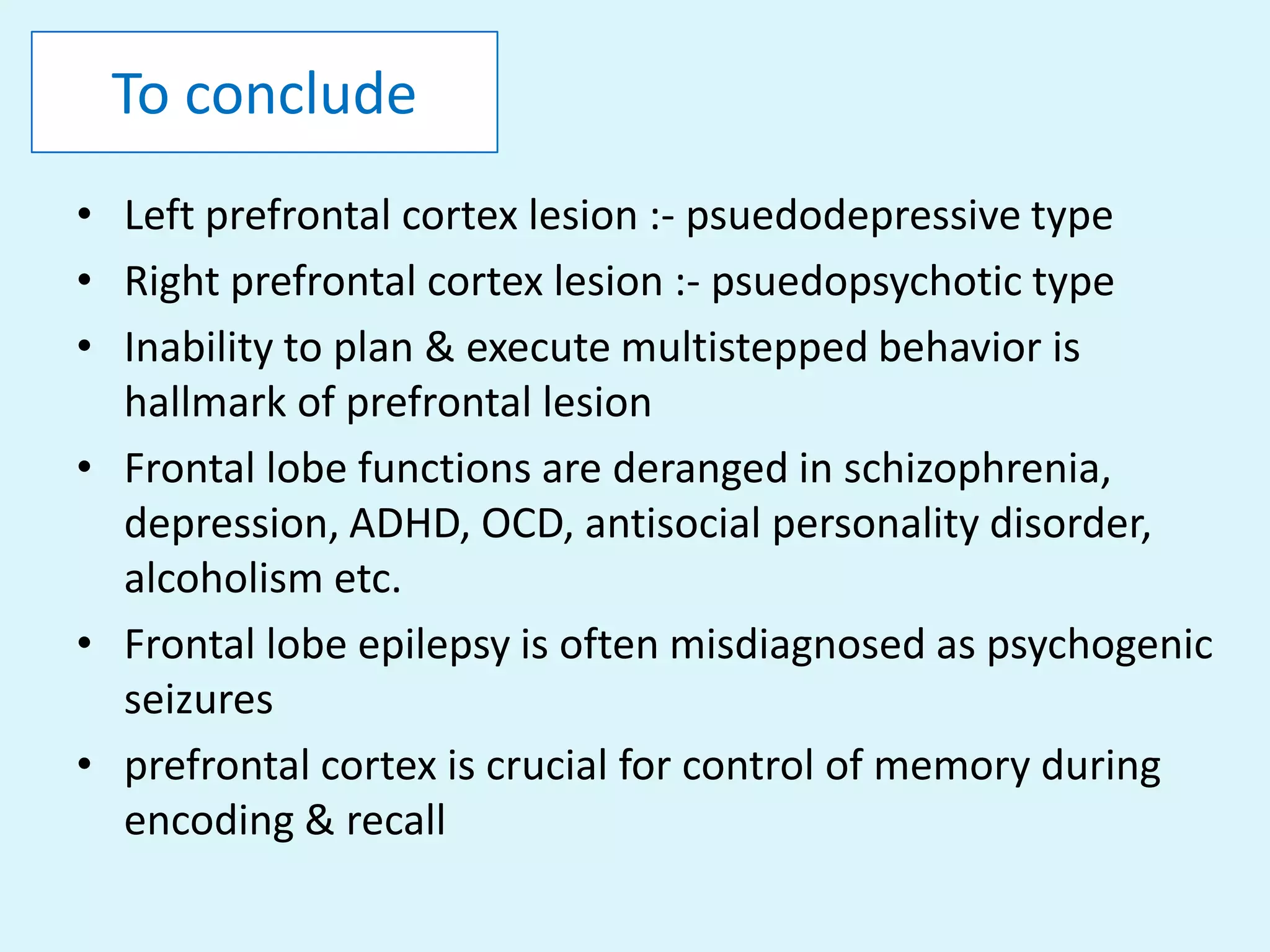 To conclude
• Left prefrontal cortex lesion :- psuedodepressive type
• Right prefrontal cortex lesion :- psuedopsychotic type
• Inability to plan & execute multistepped behavior is
  hallmark of prefrontal lesion
• Frontal lobe functions are deranged in schizophrenia,
  depression, ADHD, OCD, antisocial personality disorder,
  alcoholism etc.
• Frontal lobe epilepsy is often misdiagnosed as psychogenic
  seizures
• prefrontal cortex is crucial for control of memory during
  encoding & recall
 