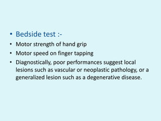 • Bedside test :-
• Motor strength of hand grip
• Motor speed on finger tapping
• Diagnostically, poor performances suggest local
  lesions such as vascular or neoplastic pathology, or a
  generalized lesion such as a degenerative disease.
 