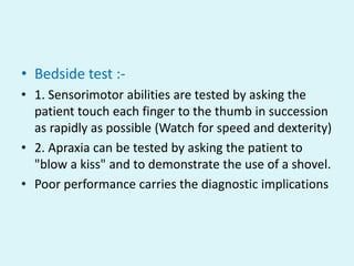 • Bedside test :-
• 1. Sensorimotor abilities are tested by asking the
  patient touch each finger to the thumb in succession
  as rapidly as possible (Watch for speed and dexterity)
• 2. Apraxia can be tested by asking the patient to
  "blow a kiss" and to demonstrate the use of a shovel.
• Poor performance carries the diagnostic implications
 