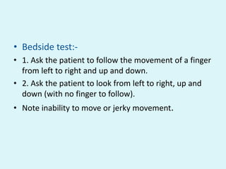 • Bedside test:-
• 1. Ask the patient to follow the movement of a finger
  from left to right and up and down.
• 2. Ask the patient to look from left to right, up and
  down (with no finger to follow).
• Note inability to move or jerky movement.
 