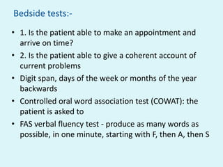 Bedside tests:-
• 1. Is the patient able to make an appointment and
  arrive on time?
• 2. Is the patient able to give a coherent account of
  current problems
• Digit span, days of the week or months of the year
  backwards
• Controlled oral word association test (COWAT): the
  patient is asked to
• FAS verbal fluency test - produce as many words as
  possible, in one minute, starting with F, then A, then S
 