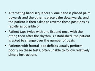 • Alternating hand sequences :- one hand is placed palm
  upwards and the other is place palm downwards, and
  the patient is then asked to reverse these positions as
  rapidly as possible or
• Patient taps twice with one fist and once with the
  other, then after the rhythm is established, the patient
  is asked to change over the number of beats
• Patients with frontal lobe deficits usually perform
  poorly on these tests, often unable to follow relatively
  simple instructions
 