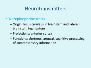 Neurotransmitters
• Norepinephrine tracts
  – Origin: locus ceruleus in brainstem and lateral
    brainstem tegmentum
  – Projections: anterior cortex
  – Functions: alertness, arousal, cognitive processing
    of somatosensory information
 