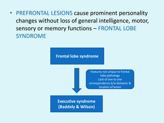 • PREFRONTAL LESIONS cause prominent personality
  changes without loss of general intelligence, motor,
  sensory or memory functions – FRONTAL LOBE
  SYNDROME


                 Frontal lobe syndrome


                                  Features not unique to frontal
                                          lobe pathology
                                        Lack of one to one
                                 correspondence b/w behavior &
                                         location of lesion



                  Executive syndrome
                  (Baddely & Wilson)
 
