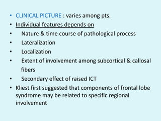 • CLINICAL PICTURE : varies among pts.
• Individual features depends on
•    Nature & time course of pathological process
•    Lateralization
•    Localization
•    Extent of involvement among subcortical & callosal
    fibers
•    Secondary effect of raised ICT
• Kliest first suggested that components of frontal lobe
  syndrome may be related to specific regional
  involvement
 