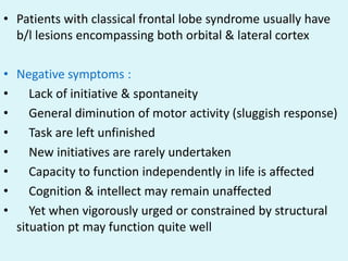 • Patients with classical frontal lobe syndrome usually have
  b/l lesions encompassing both orbital & lateral cortex

• Negative symptoms :
•    Lack of initiative & spontaneity
•    General diminution of motor activity (sluggish response)
•    Task are left unfinished
•    New initiatives are rarely undertaken
•    Capacity to function independently in life is affected
•    Cognition & intellect may remain unaffected
•    Yet when vigorously urged or constrained by structural
  situation pt may function quite well
 