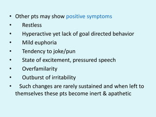 • Other pts may show positive symptoms
•    Restless
•    Hyperactive yet lack of goal directed behavior
•    Mild euphoria
•    Tendency to joke/pun
•    State of excitement, pressured speech
•    Overfamilarity
•    Outburst of irritability
• Such changes are rarely sustained and when left to
  themselves these pts become inert & apathetic
 