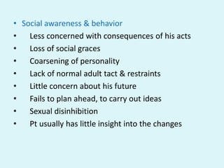 • Social awareness & behavior
•   Less concerned with consequences of his acts
•   Loss of social graces
•   Coarsening of personality
•   Lack of normal adult tact & restraints
•   Little concern about his future
•   Fails to plan ahead, to carry out ideas
•   Sexual disinhibition
•   Pt usually has little insight into the changes
 
