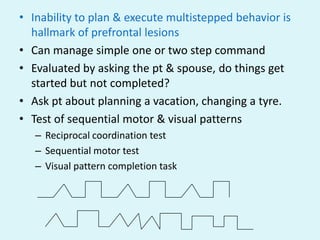 • Inability to plan & execute multistepped behavior is
  hallmark of prefrontal lesions
• Can manage simple one or two step command
• Evaluated by asking the pt & spouse, do things get
  started but not completed?
• Ask pt about planning a vacation, changing a tyre.
• Test of sequential motor & visual patterns
   – Reciprocal coordination test
   – Sequential motor test
   – Visual pattern completion task
 