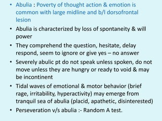 • Abulia : Poverty of thought action & emotion is
  common with large midline and b/l dorsofrontal
  lesion
• Abulia is characterized by loss of spontaneity & will
  power
• They comprehend the question, hesitate, delay
  respond, seem to ignore or give yes – no answer
• Severely abulic pt do not speak unless spoken, do not
  move unless they are hungry or ready to void & may
  be incontinent
• Tidal waves of emotional & motor behavior (brief
  rage, irritability, hyperactivity) may emerge from
  tranquil sea of abulia (placid, apathetic, disinterested)
• Perseveration v/s abulia :- Random A test.
 