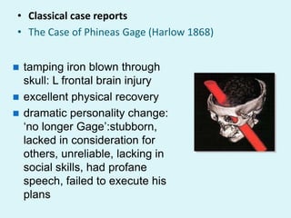• Classical case reports
• The Case of Phineas Gage (Harlow 1868)


 tamping iron blown through
  skull: L frontal brain injury
 excellent physical recovery
 dramatic personality change:
  „no longer Gage‟:stubborn,
  lacked in consideration for
  others, unreliable, lacking in
  social skills, had profane
  speech, failed to execute his
  plans
 