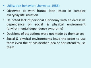 • Utilisation behavior (Lhermitte 1986)
• Observed pt with frontal lobe lesion in complex
  everyday life situation
• He noted lack of personal autonomy with an excessive
  dependence on social & physical environment
  (environmental dependency syndrome)
• Decisions of pts actions were not made by themselves
• Social & physical environments issue the order to use
  them even the pt has neither idea or nor intend to use
  them
 