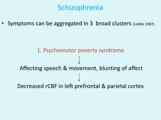Schizophrenia
• Symptoms can be aggregated in 3 broad clusters (Liddle 1987)



              1. Psychomotor poverty syndrome

       Affecting speech & movement, blunting of affect

      Decreased rCBF in left prefrontal & parietal cortex
 