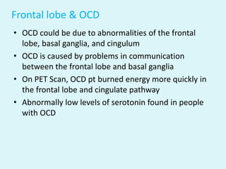 Frontal lobe & OCD
• OCD could be due to abnormalities of the frontal
  lobe, basal ganglia, and cingulum
• OCD is caused by problems in communication
  between the frontal lobe and basal ganglia
• On PET Scan, OCD pt burned energy more quickly in
  the frontal lobe and cingulate pathway
• Abnormally low levels of serotonin found in people
  with OCD
 