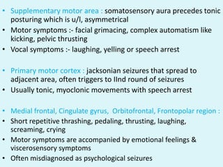 • Supplementary motor area : somatosensory aura precedes tonic
  posturing which is u/l, asymmetrical
• Motor symptoms :- facial grimacing, complex automatism like
  kicking, pelvic thrusting
• Vocal symptoms :- laughing, yelling or speech arrest

• Primary motor cortex : jacksonian seizures that spread to
  adjacent area, often triggers to IInd round of seizures
• Usually tonic, myoclonic movements with speech arrest

• Medial frontal, Cingulate gyrus, Orbitofrontal, Frontopolar region :
• Short repetitive thrashing, pedaling, thrusting, laughing,
  screaming, crying
• Motor symptoms are accompanied by emotional feelings &
  viscerosensory symptoms
• Often misdiagnosed as psychological seizures
 