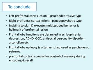To conclude
• Left prefrontal cortex lesion :- psuedodepressive type
• Right prefrontal cortex lesion :- psuedopsychotic type
• Inability to plan & execute multistepped behavior is
  hallmark of prefrontal lesion
• Frontal lobe functions are deranged in schizophrenia,
  depression, ADHD, OCD, antisocial personality disorder,
  alcoholism etc.
• Frontal lobe epilepsy is often misdiagnosed as psychogenic
  seizures
• prefrontal cortex is crucial for control of memory during
  encoding & recall
 