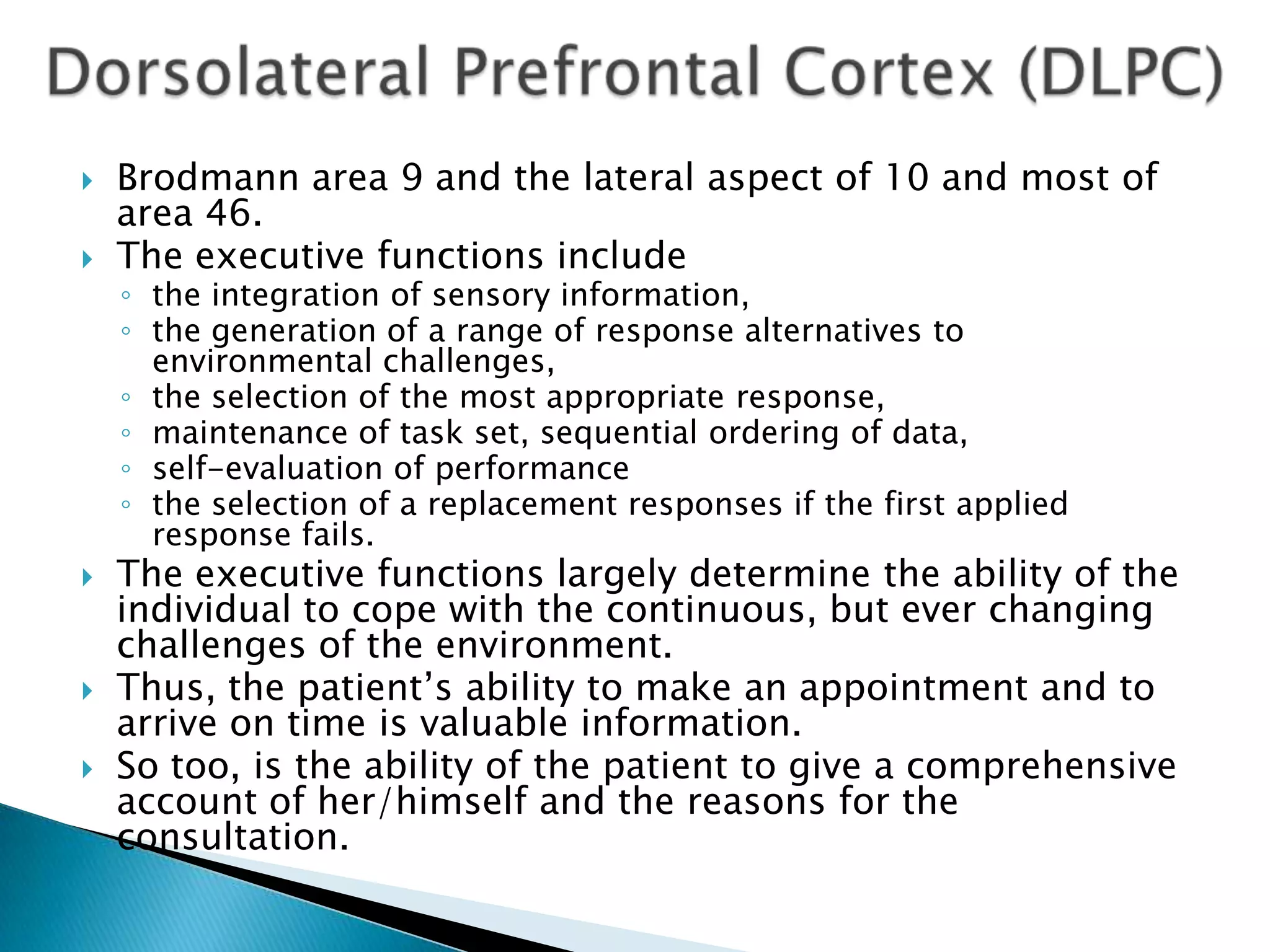    Brodmann area 9 and the lateral aspect of 10 and most of
    area 46.
   The executive functions include
    ◦ the integration of sensory information,
    ◦ the generation of a range of response alternatives to
      environmental challenges,
    ◦ the selection of the most appropriate response,
    ◦ maintenance of task set, sequential ordering of data,
    ◦ self-evaluation of performance
    ◦ the selection of a replacement responses if the first applied
      response fails.
   The executive functions largely determine the ability of the
    individual to cope with the continuous, but ever changing
    challenges of the environment.
   Thus, the patient‟s ability to make an appointment and to
    arrive on time is valuable information.
   So too, is the ability of the patient to give a comprehensive
    account of her/himself and the reasons for the
    consultation.
 