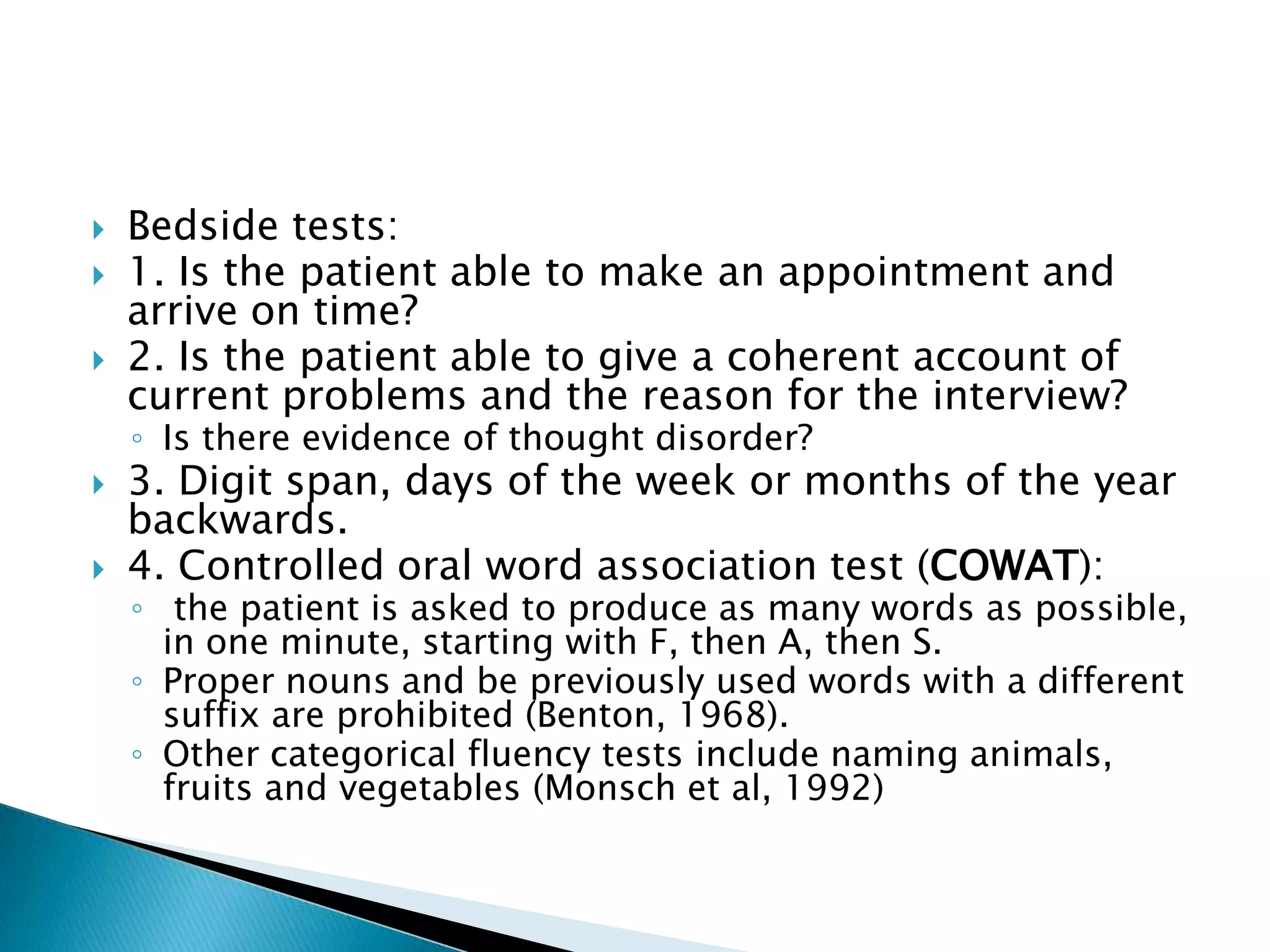    Bedside tests:
   1. Is the patient able to make an appointment and
    arrive on time?
   2. Is the patient able to give a coherent account of
    current problems and the reason for the interview?
    ◦ Is there evidence of thought disorder?
   3. Digit span, days of the week or months of the year
    backwards.
   4. Controlled oral word association test (COWAT):
    ◦ the patient is asked to produce as many words as possible,
      in one minute, starting with F, then A, then S.
    ◦ Proper nouns and be previously used words with a different
      suffix are prohibited (Benton, 1968).
    ◦ Other categorical fluency tests include naming animals,
      fruits and vegetables (Monsch et al, 1992)
 
