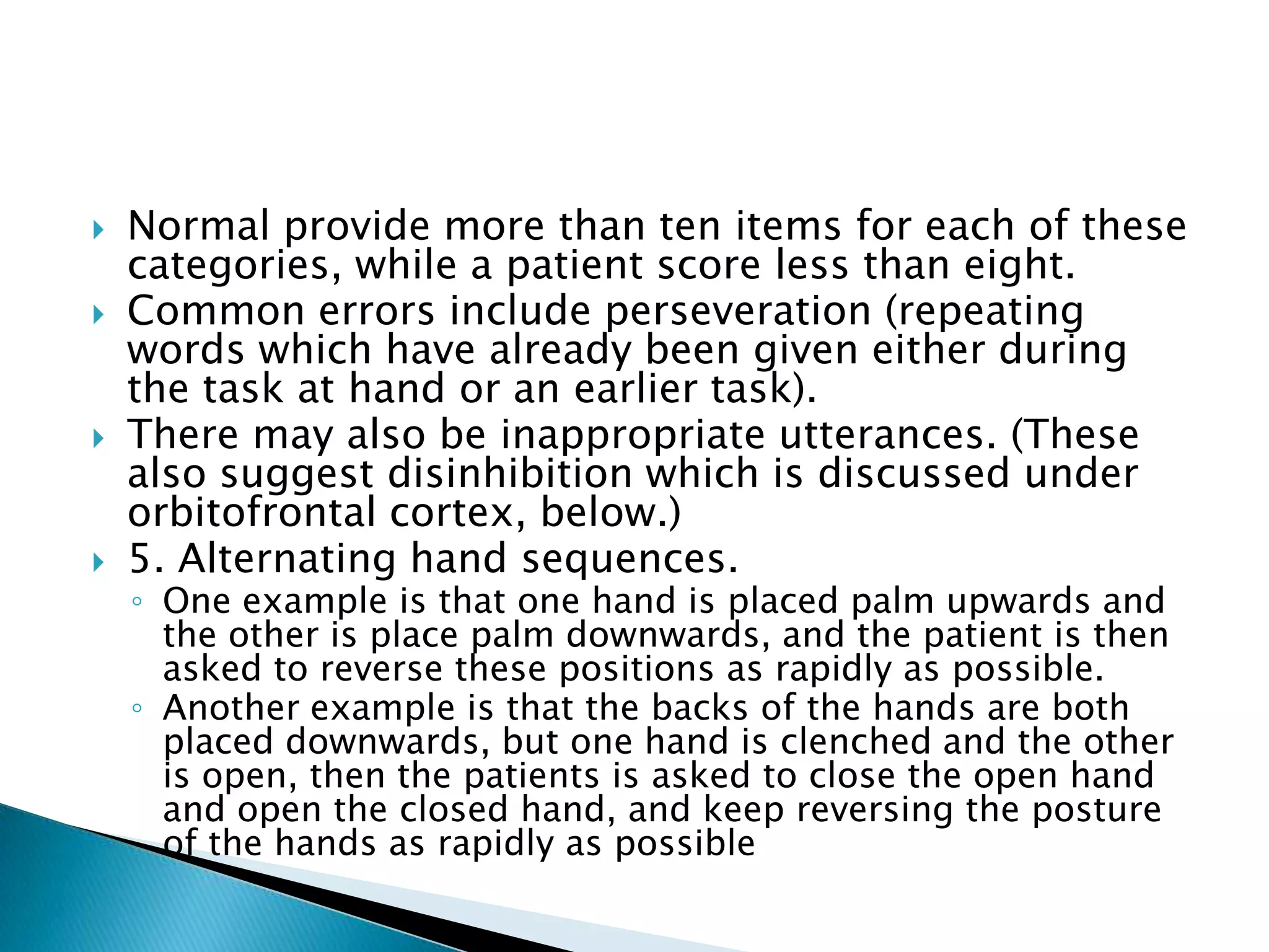    Normal provide more than ten items for each of these
    categories, while a patient score less than eight.
   Common errors include perseveration (repeating
    words which have already been given either during
    the task at hand or an earlier task).
   There may also be inappropriate utterances. (These
    also suggest disinhibition which is discussed under
    orbitofrontal cortex, below.)
   5. Alternating hand sequences.
    ◦ One example is that one hand is placed palm upwards and
      the other is place palm downwards, and the patient is then
      asked to reverse these positions as rapidly as possible.
    ◦ Another example is that the backs of the hands are both
      placed downwards, but one hand is clenched and the other
      is open, then the patients is asked to close the open hand
      and open the closed hand, and keep reversing the posture
      of the hands as rapidly as possible
 