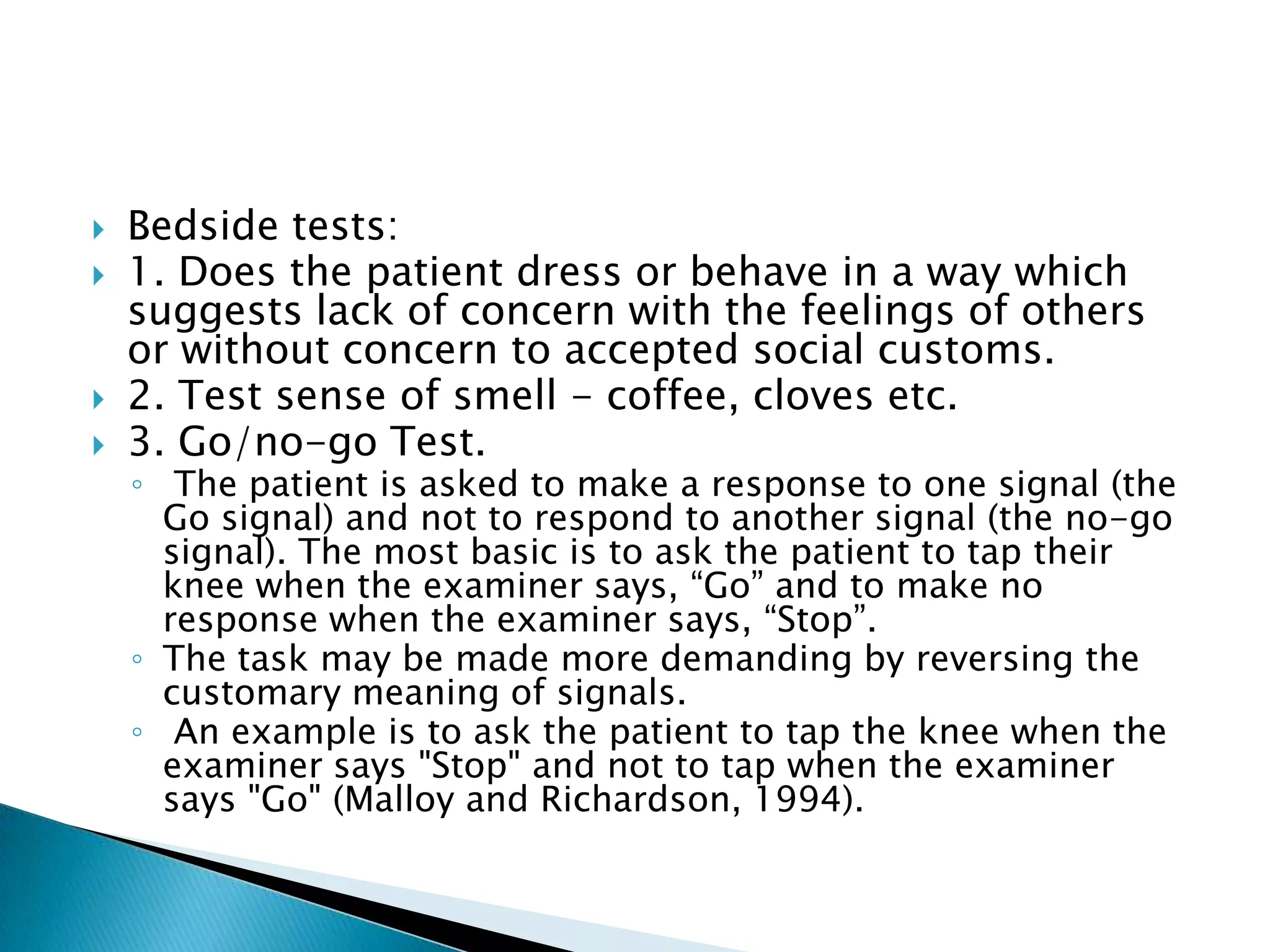    Bedside tests:
   1. Does the patient dress or behave in a way which
    suggests lack of concern with the feelings of others
    or without concern to accepted social customs.
   2. Test sense of smell - coffee, cloves etc.
   3. Go/no-go Test.
    ◦ The patient is asked to make a response to one signal (the
      Go signal) and not to respond to another signal (the no-go
      signal). The most basic is to ask the patient to tap their
      knee when the examiner says, “Go” and to make no
      response when the examiner says, “Stop”.
    ◦ The task may be made more demanding by reversing the
      customary meaning of signals.
    ◦ An example is to ask the patient to tap the knee when the
      examiner says "Stop" and not to tap when the examiner
      says "Go" (Malloy and Richardson, 1994).
 