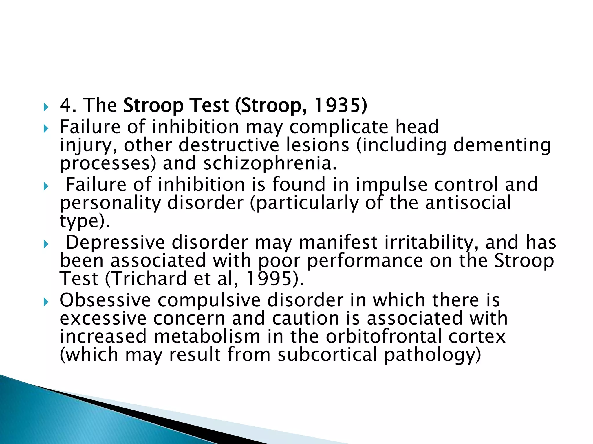    4. The Stroop Test (Stroop, 1935)
   Failure of inhibition may complicate head
    injury, other destructive lesions (including dementing
    processes) and schizophrenia.
    Failure of inhibition is found in impulse control and
    personality disorder (particularly of the antisocial
    type).
    Depressive disorder may manifest irritability, and has
    been associated with poor performance on the Stroop
    Test (Trichard et al, 1995).
   Obsessive compulsive disorder in which there is
    excessive concern and caution is associated with
    increased metabolism in the orbitofrontal cortex
    (which may result from subcortical pathology)
 
