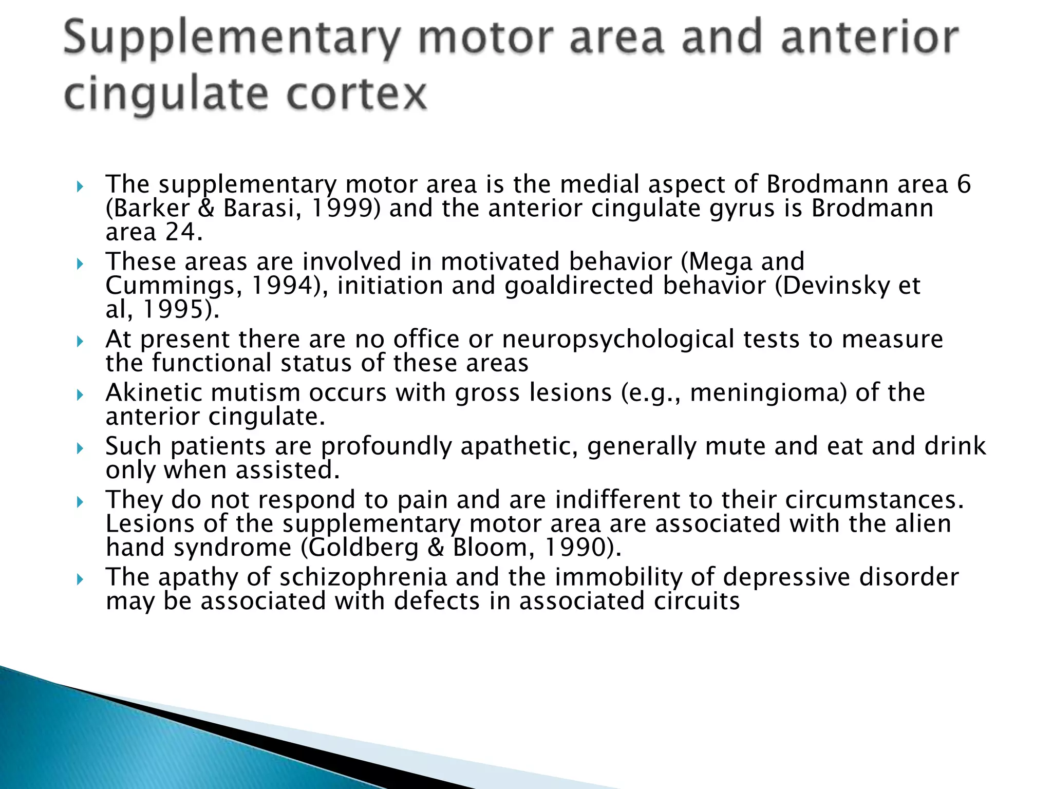    The supplementary motor area is the medial aspect of Brodmann area 6
    (Barker & Barasi, 1999) and the anterior cingulate gyrus is Brodmann
    area 24.
   These areas are involved in motivated behavior (Mega and
    Cummings, 1994), initiation and goaldirected behavior (Devinsky et
    al, 1995).
   At present there are no office or neuropsychological tests to measure
    the functional status of these areas
   Akinetic mutism occurs with gross lesions (e.g., meningioma) of the
    anterior cingulate.
   Such patients are profoundly apathetic, generally mute and eat and drink
    only when assisted.
   They do not respond to pain and are indifferent to their circumstances.
    Lesions of the supplementary motor area are associated with the alien
    hand syndrome (Goldberg & Bloom, 1990).
   The apathy of schizophrenia and the immobility of depressive disorder
    may be associated with defects in associated circuits
 