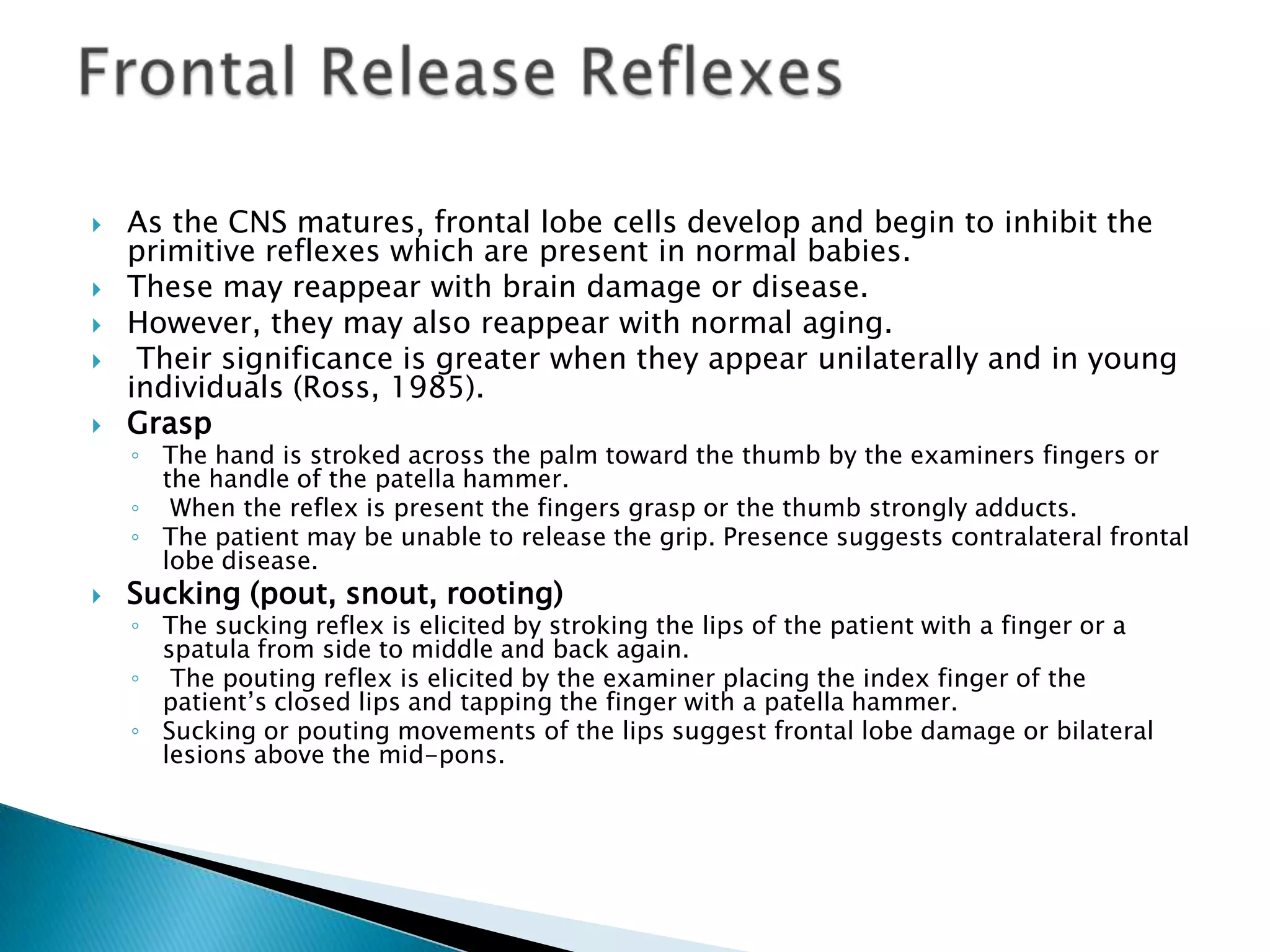    As the CNS matures, frontal lobe cells develop and begin to inhibit the
    primitive reflexes which are present in normal babies.
   These may reappear with brain damage or disease.
   However, they may also reappear with normal aging.
    Their significance is greater when they appear unilaterally and in young
    individuals (Ross, 1985).
   Grasp
    ◦ The hand is stroked across the palm toward the thumb by the examiners fingers or
      the handle of the patella hammer.
    ◦ When the reflex is present the fingers grasp or the thumb strongly adducts.
    ◦ The patient may be unable to release the grip. Presence suggests contralateral frontal
      lobe disease.
   Sucking (pout, snout, rooting)
    ◦ The sucking reflex is elicited by stroking the lips of the patient with a finger or a
      spatula from side to middle and back again.
    ◦ The pouting reflex is elicited by the examiner placing the index finger of the
      patient‟s closed lips and tapping the finger with a patella hammer.
    ◦ Sucking or pouting movements of the lips suggest frontal lobe damage or bilateral
      lesions above the mid-pons.
 