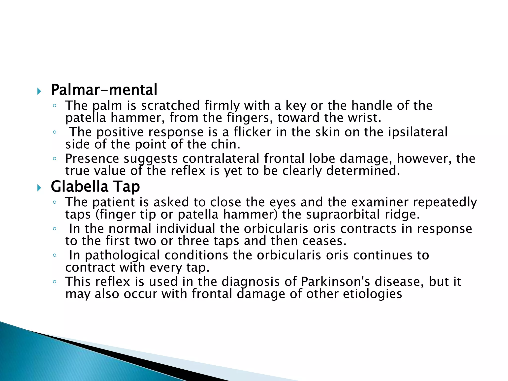    Palmar-mental
    ◦ The palm is scratched firmly with a key or the handle of the
      patella hammer, from the fingers, toward the wrist.
    ◦ The positive response is a flicker in the skin on the ipsilateral
      side of the point of the chin.
    ◦ Presence suggests contralateral frontal lobe damage, however, the
      true value of the reflex is yet to be clearly determined.
   Glabella Tap
    ◦ The patient is asked to close the eyes and the examiner repeatedly
      taps (finger tip or patella hammer) the supraorbital ridge.
    ◦ In the normal individual the orbicularis oris contracts in response
      to the first two or three taps and then ceases.
    ◦ In pathological conditions the orbicularis oris continues to
      contract with every tap.
    ◦ This reflex is used in the diagnosis of Parkinson's disease, but it
      may also occur with frontal damage of other etiologies
 