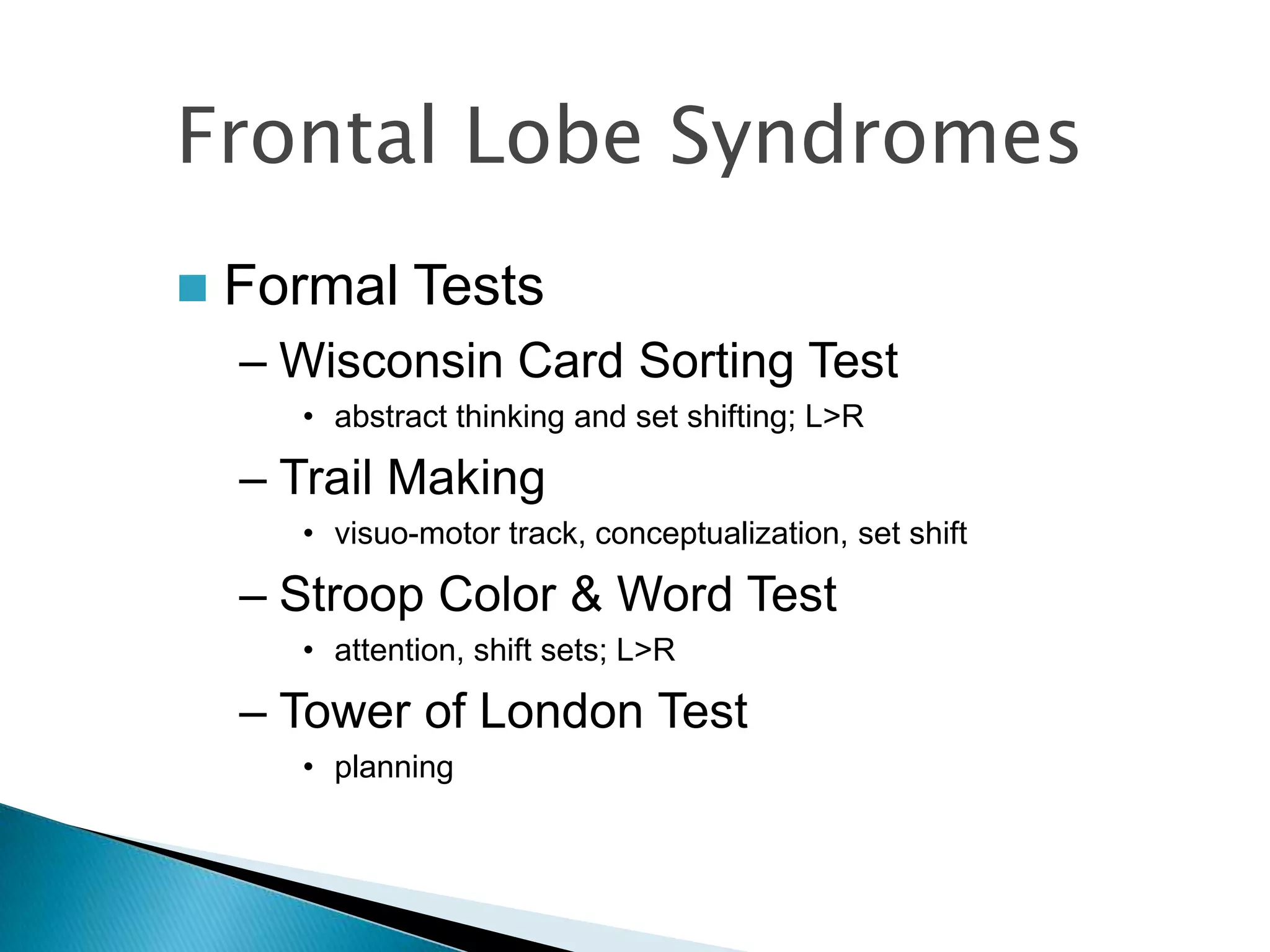 Frontal Lobe Syndromes
   Formal Tests
    – Wisconsin Card Sorting Test
      • abstract thinking and set shifting; L>R

    – Trail Making
      • visuo-motor track, conceptualization, set shift

    – Stroop Color & Word Test
      • attention, shift sets; L>R

    – Tower of London Test
      • planning
 
