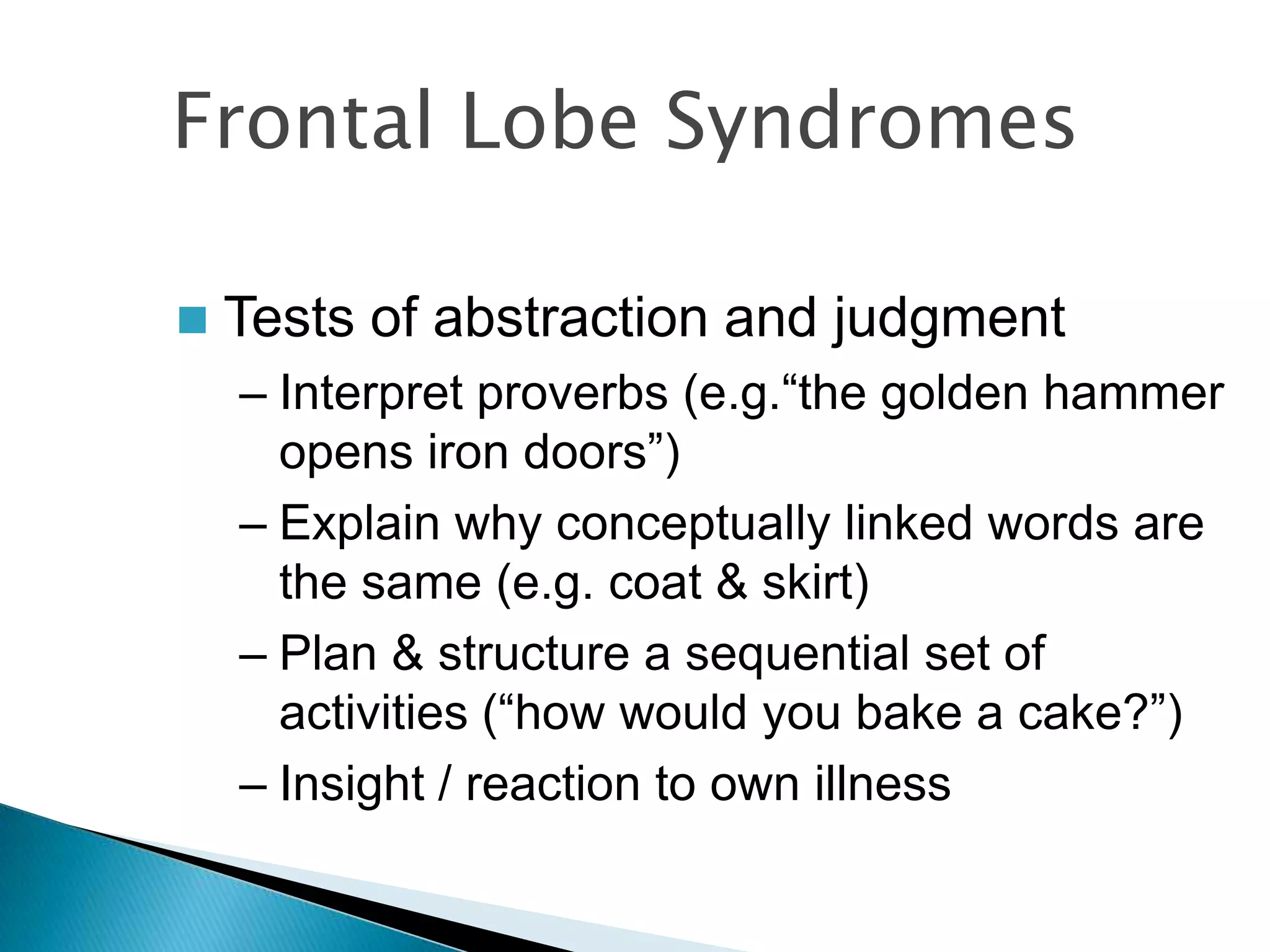 Frontal Lobe Syndromes

   Tests of abstraction and judgment
    – Interpret proverbs (e.g.“the golden hammer
      opens iron doors”)
    – Explain why conceptually linked words are
      the same (e.g. coat & skirt)
    – Plan & structure a sequential set of
      activities (“how would you bake a cake?”)
    – Insight / reaction to own illness
 