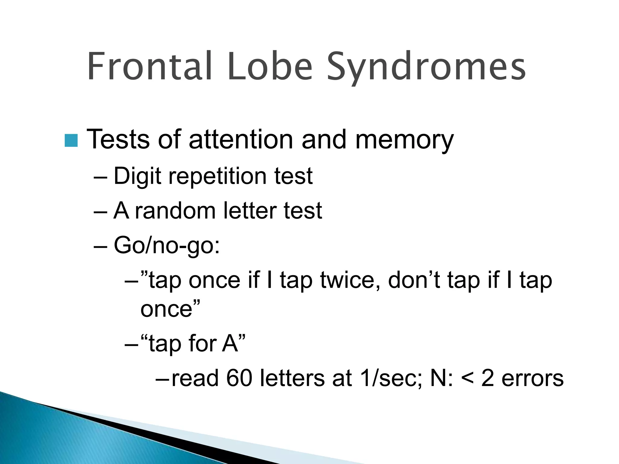 Frontal Lobe Syndromes
   Tests of attention and memory
    – Digit repetition test
    – A random letter test
    – Go/no-go:
       –”tap once if I tap twice, don‟t tap if I tap
         once”
       –“tap for A”
          –read 60 letters at 1/sec; N: < 2 errors
 