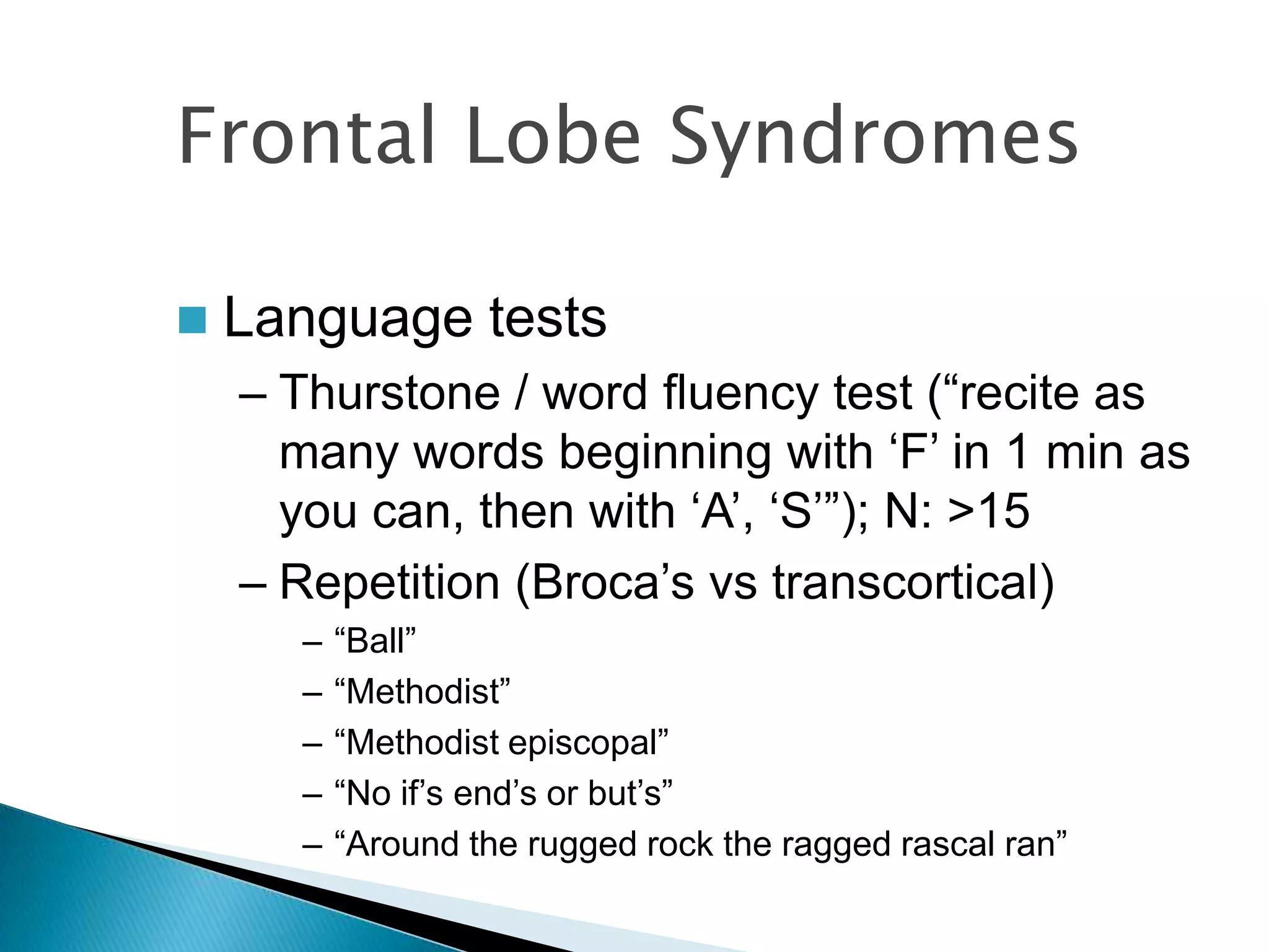 Frontal Lobe Syndromes

   Language tests
    – Thurstone / word fluency test (“recite as
      many words beginning with „F‟ in 1 min as
      you can, then with „A‟, „S‟”); N: >15
    – Repetition (Broca‟s vs transcortical)
      –   “Ball”
      –   “Methodist”
      –   “Methodist episcopal”
      –   “No if‟s end‟s or but‟s”
      –   “Around the rugged rock the ragged rascal ran”
 