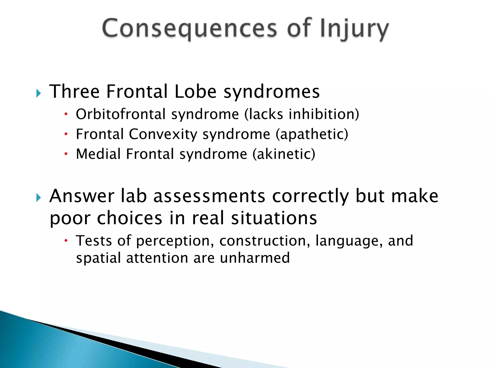    Three Frontal Lobe syndromes
      Orbitofrontal syndrome (lacks inhibition)
      Frontal Convexity syndrome (apathetic)
      Medial Frontal syndrome (akinetic)


   Answer lab assessments correctly but make
    poor choices in real situations
      Tests of perception, construction, language, and
       spatial attention are unharmed
 