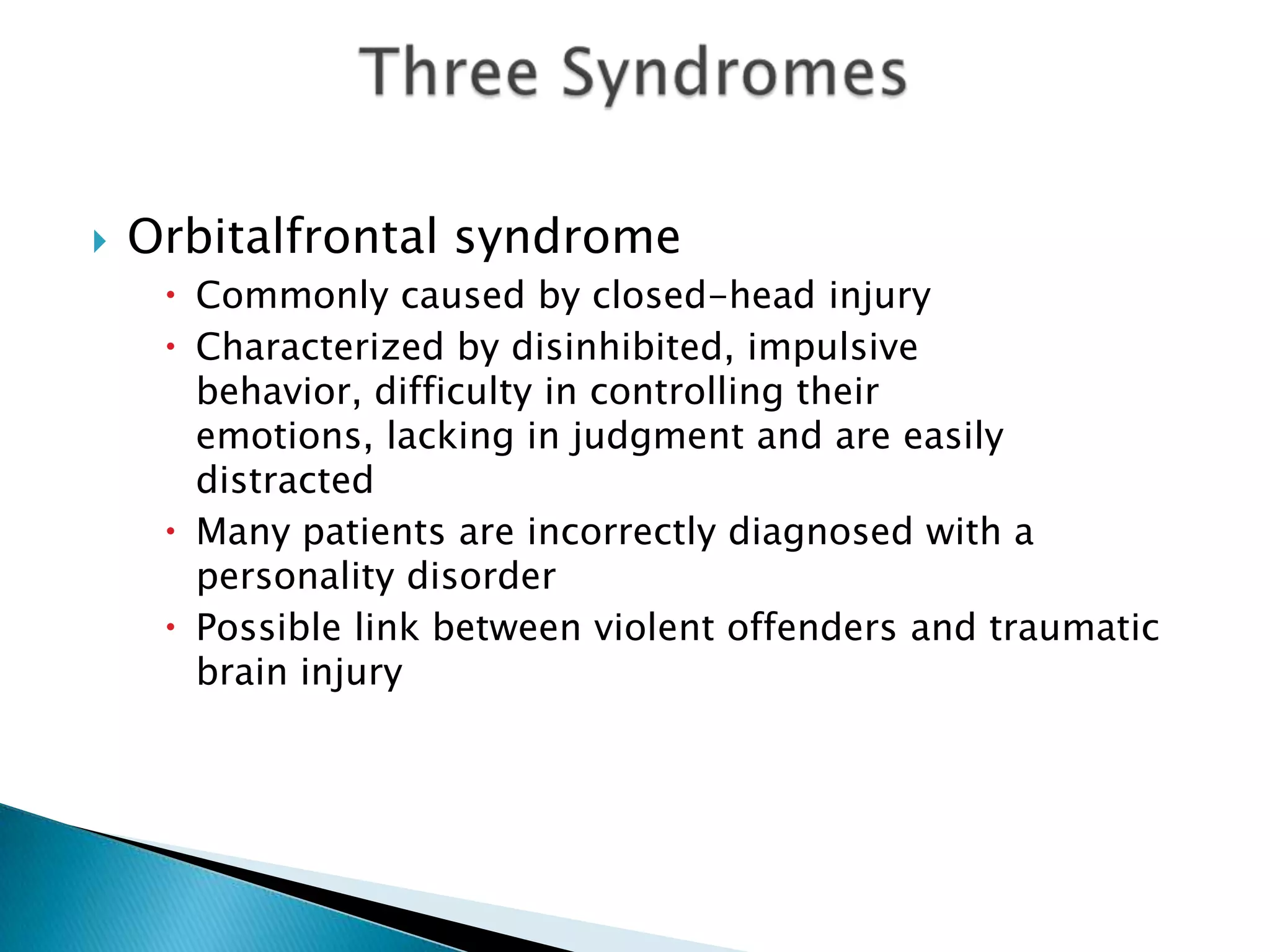    Orbitalfrontal syndrome
      Commonly caused by closed-head injury
      Characterized by disinhibited, impulsive
       behavior, difficulty in controlling their
       emotions, lacking in judgment and are easily
       distracted
      Many patients are incorrectly diagnosed with a
       personality disorder
      Possible link between violent offenders and traumatic
       brain injury
 