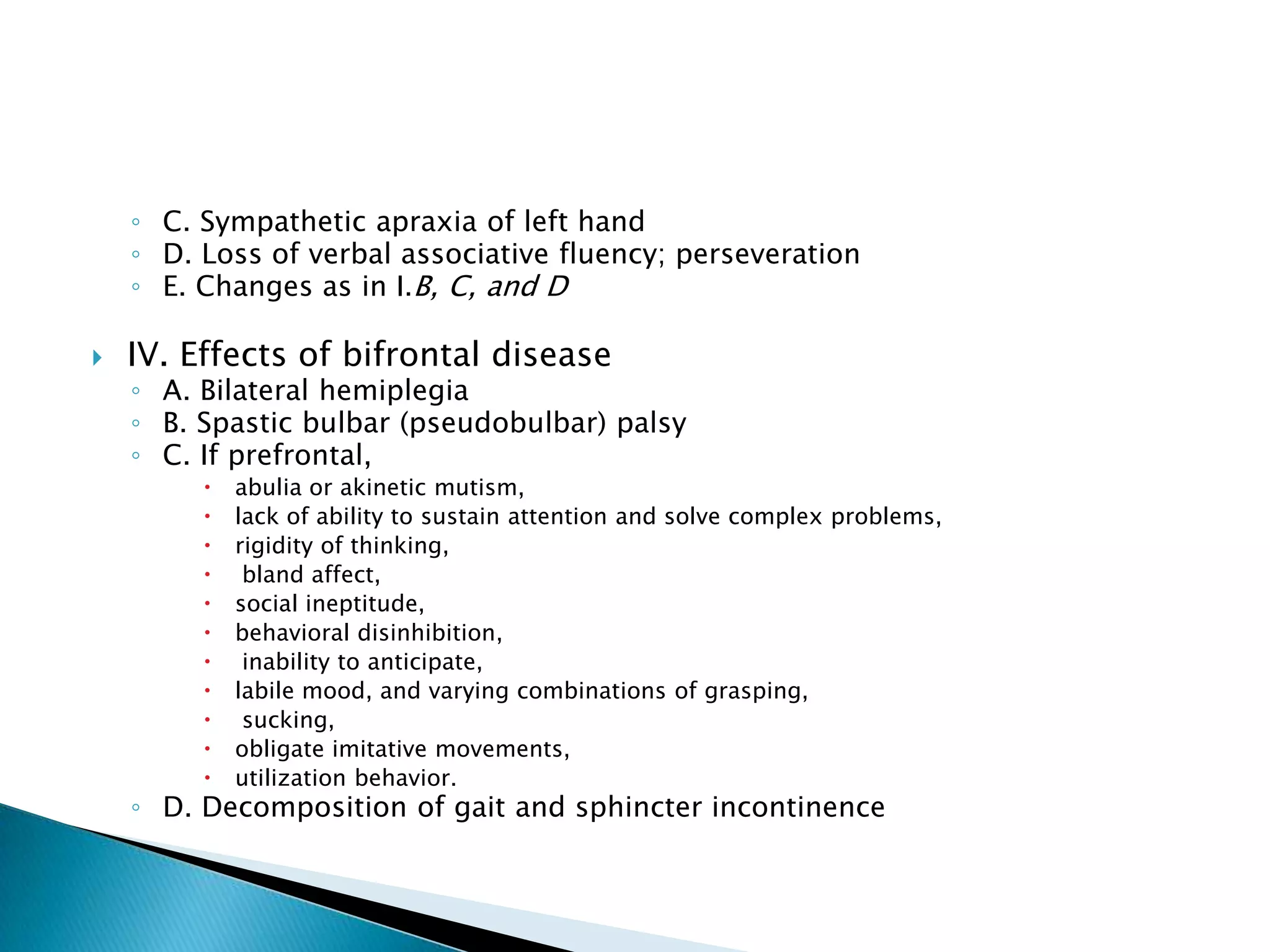 ◦ C. Sympathetic apraxia of left hand
    ◦ D. Loss of verbal associative fluency; perseveration
    ◦ E. Changes as in I.B, C, and D

   IV. Effects of bifrontal disease
    ◦ A. Bilateral hemiplegia
    ◦ B. Spastic bulbar (pseudobulbar) palsy
    ◦ C. If prefrontal,
            abulia or akinetic mutism,
            lack of ability to sustain attention and solve complex problems,
            rigidity of thinking,
             bland affect,
            social ineptitude,
            behavioral disinhibition,
             inability to anticipate,
            labile mood, and varying combinations of grasping,
             sucking,
            obligate imitative movements,
            utilization behavior.
    ◦ D. Decomposition of gait and sphincter incontinence
 