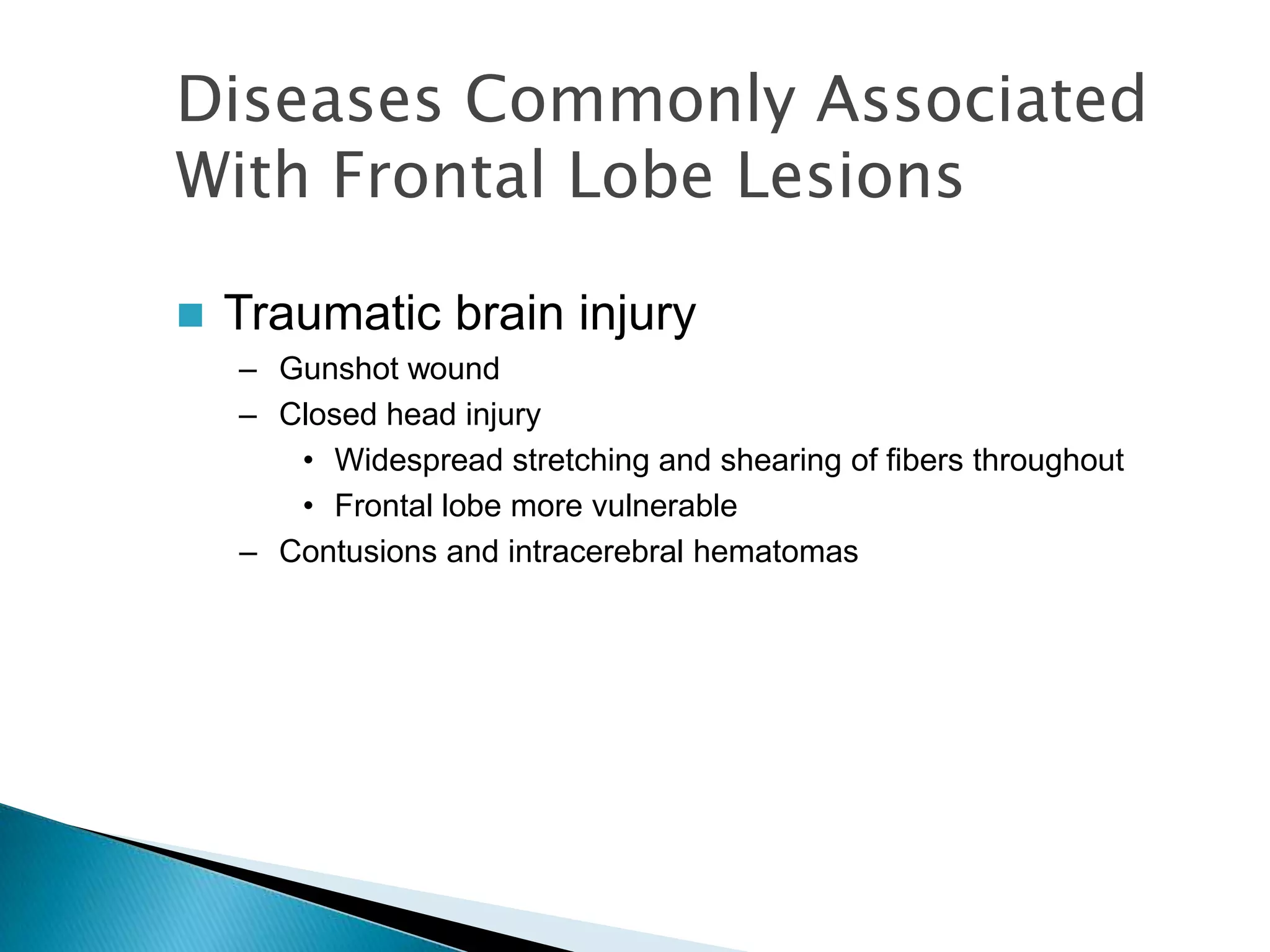 Diseases Commonly Associated
With Frontal Lobe Lesions

   Traumatic brain injury
    – Gunshot wound
    – Closed head injury
       • Widespread stretching and shearing of fibers throughout
       • Frontal lobe more vulnerable
    – Contusions and intracerebral hematomas
 