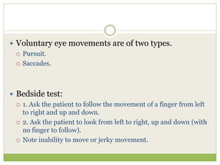  Voluntary eye movements are of two types.
 Pursuit.
 Saccades.
 Bedside test:
 1. Ask the patient to follow the movement of a finger from left
to right and up and down.
 2. Ask the patient to look from left to right, up and down (with
no finger to follow).
 Note inability to move or jerky movement.
 