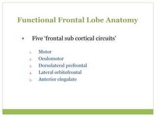 Functional Frontal Lobe Anatomy
 Five ‘frontal sub cortical circuits’
1. Motor
2. Oculomotor
3. Dorsolateral prefrontal
4. Lateral orbitofrontal
5. Anterior cingulate
 