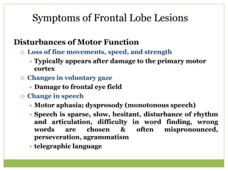 Symptoms of Frontal Lobe Lesions
Disturbances of Motor Function
 Loss of fine movements, speed, and strength
 Typically appears after damage to the primary motor
cortex
 Changes in voluntary gaze
 Damage to frontal eye field
 Change in speech
 Motor aphasia; dysprosody (monotonous speech)
 Speech is sparse, slow, hesitant, disturbance of rhythm
and articulation, difficulty in word finding, wrong
words are chosen & often mispronounced,
perseveration, agrammatism
 telegraphic language
 