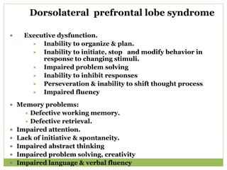 Dorsolateral prefrontal lobe syndrome
 Executive dysfunction.
 Inability to organize & plan.
 Inability to initiate, stop and modify behavior in
response to changing stimuli.
 Impaired problem solving
 Inability to inhibit responses
 Perseveration & inability to shift thought process
 Impaired fluency
 Memory problems:
 Defective working memory.
 Defective retrieval.
 Impaired attention.
 Lack of initiative & spontaneity.
 Impaired abstract thinking
 Impaired problem solving, creativity
 Impaired language & verbal fluency
 