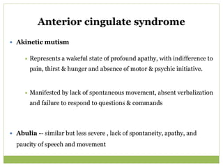 Anterior cingulate syndrome
 Akinetic mutism
 Represents a wakeful state of profound apathy, with indifference to
pain, thirst & hunger and absence of motor & psychic initiative.
 Manifested by lack of spontaneous movement, absent verbalization
and failure to respond to questions & commands
 Abulia -- similar but less severe , lack of spontaneity, apathy, and
paucity of speech and movement
 