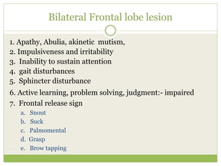Bilateral Frontal lobe lesion
1. Apathy, Abulia, akinetic mutism,
2. Impulsiveness and irritability
3. Inability to sustain attention
4. gait disturbances
5. Sphincter disturbance
6. Active learning, problem solving, judgment:- impaired
7. Frontal release sign
a. Snout
b. Suck
c. Palmomental
d. Grasp
e. Brow tapping
 