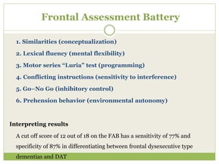 Frontal Assessment Battery
1. Similarities (conceptualization)
2. Lexical fluency (mental flexibility)
3. Motor series “Luria” test (programming)
4. Conflicting instructions (sensitivity to interference)
5. Go–No Go (inhibitory control)
6. Prehension behavior (environmental autonomy)
Interpreting results
A cut off score of 12 out of 18 on the FAB has a sensitivity of 77% and
specificity of 87% in differentiating between frontal dysexecutive type
dementias and DAT
 