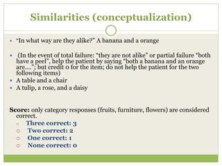 Similarities (conceptualization)
 “In what way are they alike?” A banana and a orange
 (In the event of total failure: “they are not alike” or partial failure “both
have a peel”, help the patient by saying “both a banana and an orange
are….”; but credit 0 for the item; do not help the patient for the two
following items)
 A table and a chair
 A tulip, a rose, and a daisy
Score: only category responses (fruits, furniture, flowers) are considered
correct.
 Three correct: 3
 Two correct: 2
 One correct: 1
 None correct: 0
 