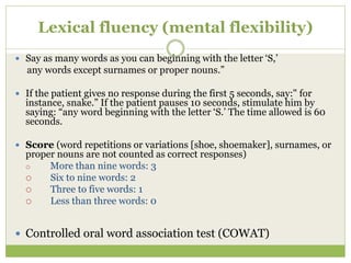 Lexical fluency (mental flexibility)
 Say as many words as you can beginning with the letter ‘S,’
any words except surnames or proper nouns.”
 If the patient gives no response during the first 5 seconds, say:" for
instance, snake.” If the patient pauses 10 seconds, stimulate him by
saying: “any word beginning with the letter ‘S.’ The time allowed is 60
seconds.
 Score (word repetitions or variations [shoe, shoemaker], surnames, or
proper nouns are not counted as correct responses)
 More than nine words: 3
 Six to nine words: 2
 Three to five words: 1
 Less than three words: 0
 Controlled oral word association test (COWAT)
 