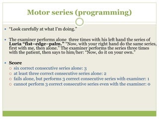 Motor series (programming)
 “Look carefully at what I’m doing.”
 The examiner performs alone three times with his left hand the series of
Luria “fist–edge–palm.” “Now, with your right hand do the same series,
first with me, then alone.” The examiner performs the series three times
with the patient, then says to him/her: “Now, do it on your own.”
 Score
 six correct consecutive series alone: 3
 at least three correct consecutive series alone: 2
 fails alone, but performs 3 correct consecutive series with examiner: 1
 cannot perform 3 correct consecutive series even with the examiner: 0
 