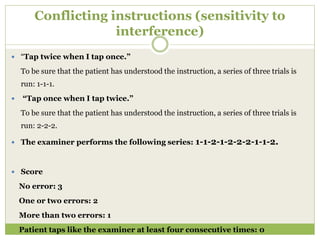 Conflicting instructions (sensitivity to
interference)
 “Tap twice when I tap once.”
To be sure that the patient has understood the instruction, a series of three trials is
run: 1-1-1.
 “Tap once when I tap twice.”
To be sure that the patient has understood the instruction, a series of three trials is
run: 2-2-2.
 The examiner performs the following series: 1-1-2-1-2-2-2-1-1-2.
 Score
No error: 3
One or two errors: 2
More than two errors: 1
Patient taps like the examiner at least four consecutive times: 0
 